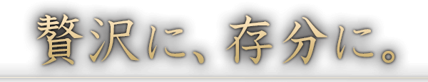 贅沢に、存分に。